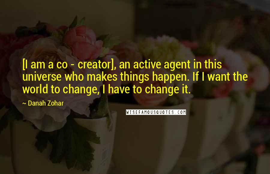 Danah Zohar Quotes: [I am a co - creator], an active agent in this universe who makes things happen. If I want the world to change, I have to change it.