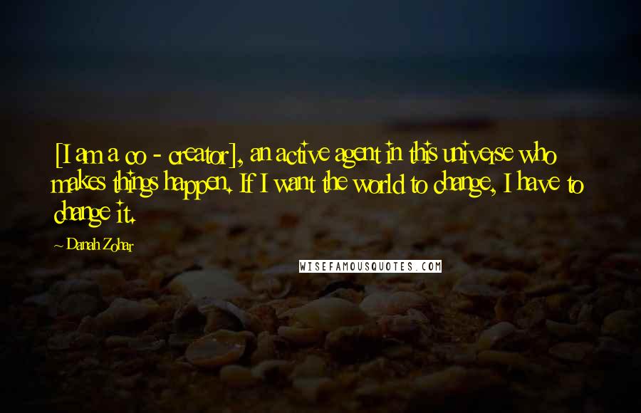 Danah Zohar Quotes: [I am a co - creator], an active agent in this universe who makes things happen. If I want the world to change, I have to change it.