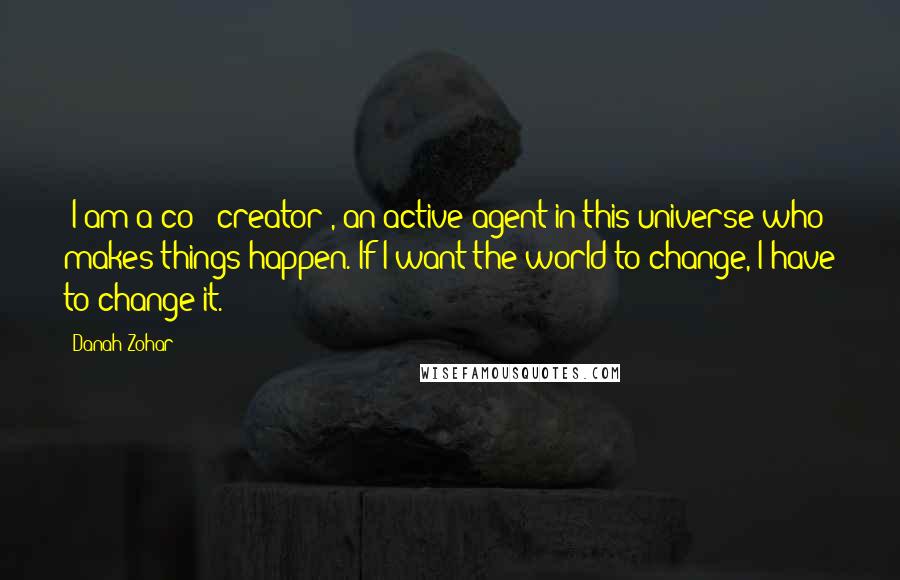 Danah Zohar Quotes: [I am a co - creator], an active agent in this universe who makes things happen. If I want the world to change, I have to change it.