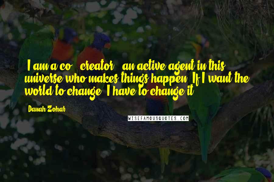 Danah Zohar Quotes: [I am a co - creator], an active agent in this universe who makes things happen. If I want the world to change, I have to change it.