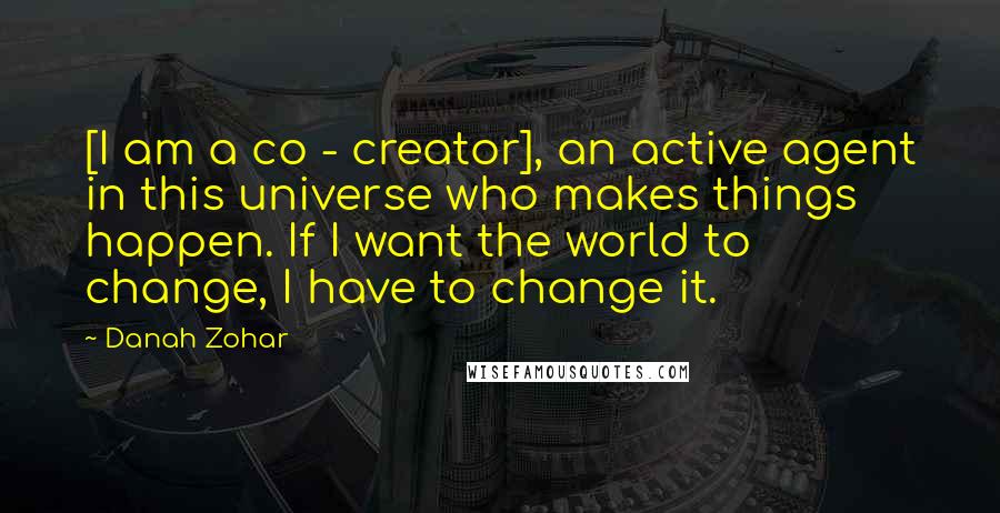 Danah Zohar Quotes: [I am a co - creator], an active agent in this universe who makes things happen. If I want the world to change, I have to change it.