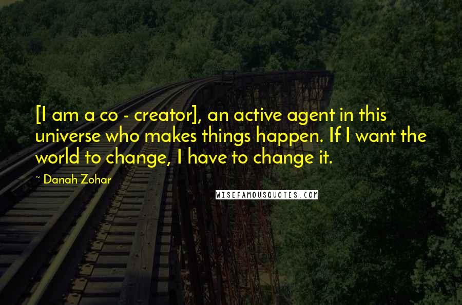 Danah Zohar Quotes: [I am a co - creator], an active agent in this universe who makes things happen. If I want the world to change, I have to change it.