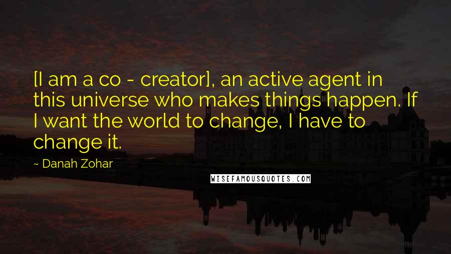 Danah Zohar Quotes: [I am a co - creator], an active agent in this universe who makes things happen. If I want the world to change, I have to change it.