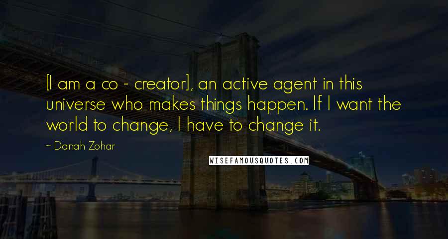 Danah Zohar Quotes: [I am a co - creator], an active agent in this universe who makes things happen. If I want the world to change, I have to change it.