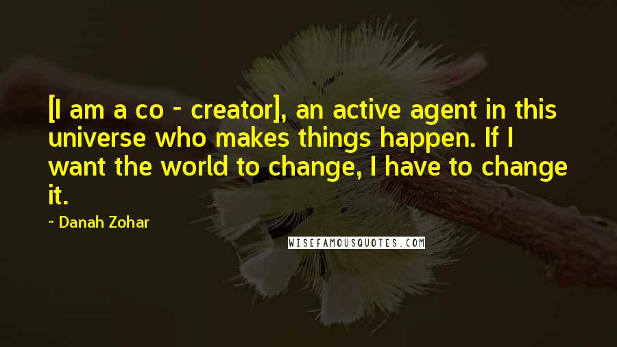 Danah Zohar Quotes: [I am a co - creator], an active agent in this universe who makes things happen. If I want the world to change, I have to change it.