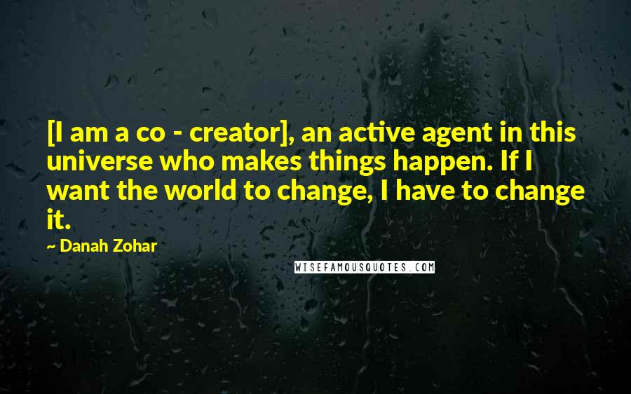 Danah Zohar Quotes: [I am a co - creator], an active agent in this universe who makes things happen. If I want the world to change, I have to change it.