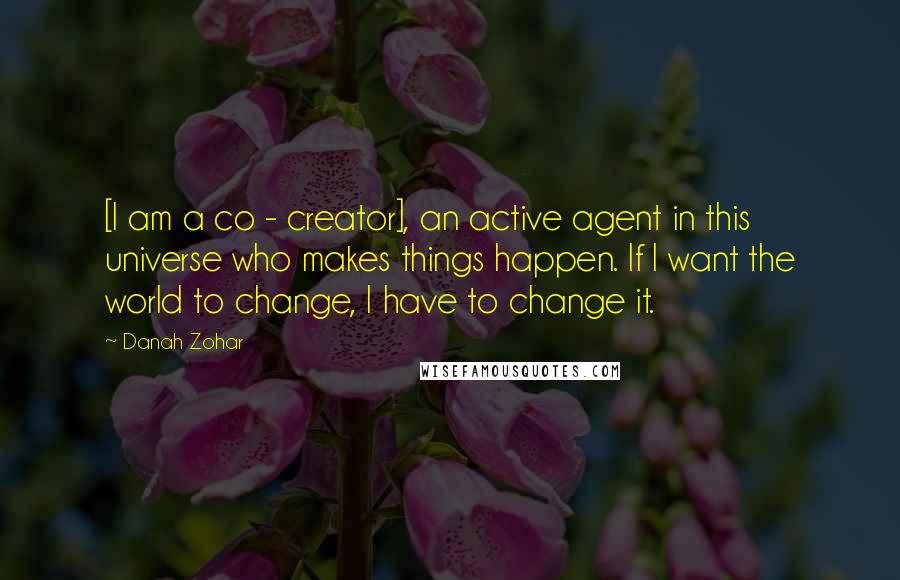 Danah Zohar Quotes: [I am a co - creator], an active agent in this universe who makes things happen. If I want the world to change, I have to change it.