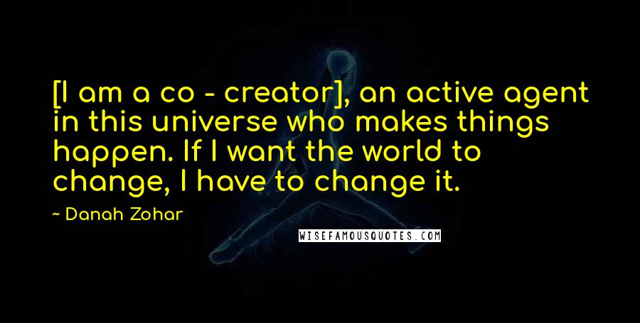 Danah Zohar Quotes: [I am a co - creator], an active agent in this universe who makes things happen. If I want the world to change, I have to change it.