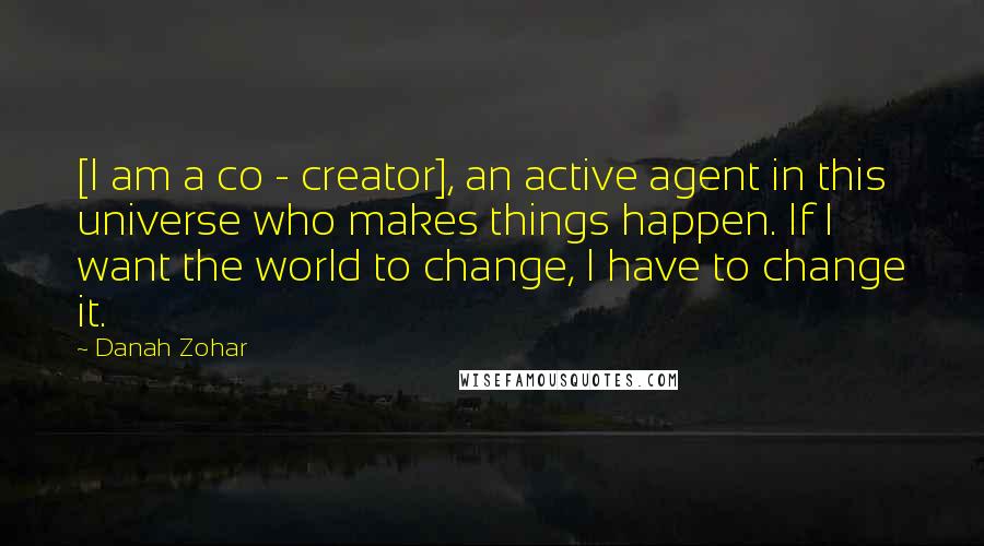 Danah Zohar Quotes: [I am a co - creator], an active agent in this universe who makes things happen. If I want the world to change, I have to change it.