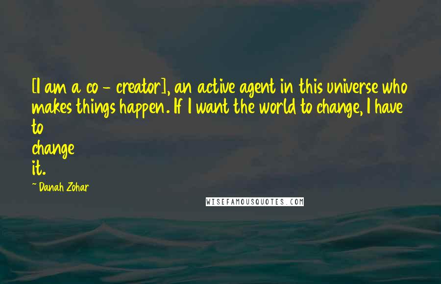 Danah Zohar Quotes: [I am a co - creator], an active agent in this universe who makes things happen. If I want the world to change, I have to change it.