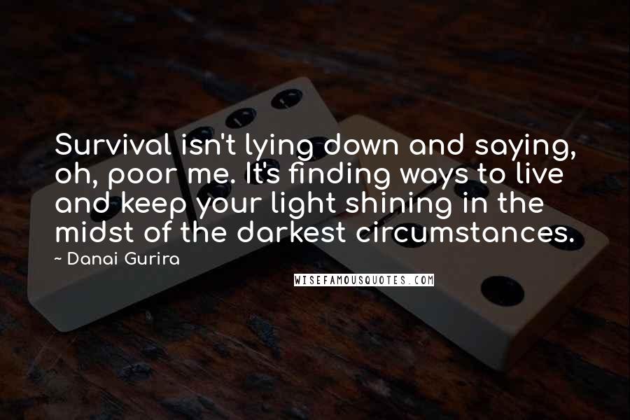 Danai Gurira Quotes: Survival isn't lying down and saying, oh, poor me. It's finding ways to live and keep your light shining in the midst of the darkest circumstances.