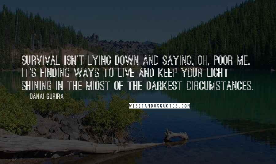 Danai Gurira Quotes: Survival isn't lying down and saying, oh, poor me. It's finding ways to live and keep your light shining in the midst of the darkest circumstances.