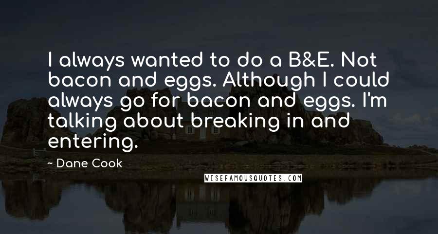 Dane Cook Quotes: I always wanted to do a B&E. Not bacon and eggs. Although I could always go for bacon and eggs. I'm talking about breaking in and entering.