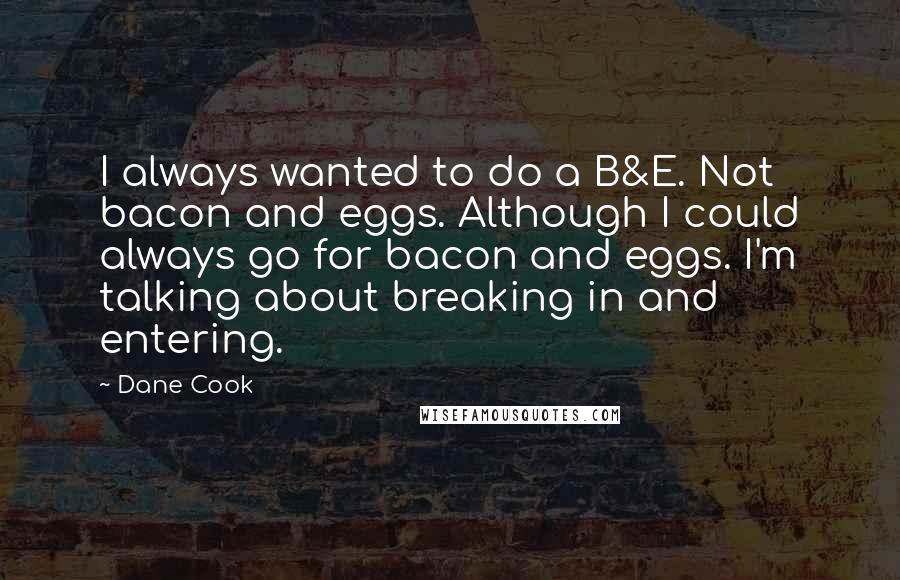Dane Cook Quotes: I always wanted to do a B&E. Not bacon and eggs. Although I could always go for bacon and eggs. I'm talking about breaking in and entering.