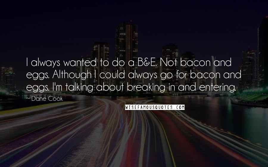 Dane Cook Quotes: I always wanted to do a B&E. Not bacon and eggs. Although I could always go for bacon and eggs. I'm talking about breaking in and entering.