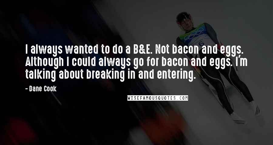 Dane Cook Quotes: I always wanted to do a B&E. Not bacon and eggs. Although I could always go for bacon and eggs. I'm talking about breaking in and entering.
