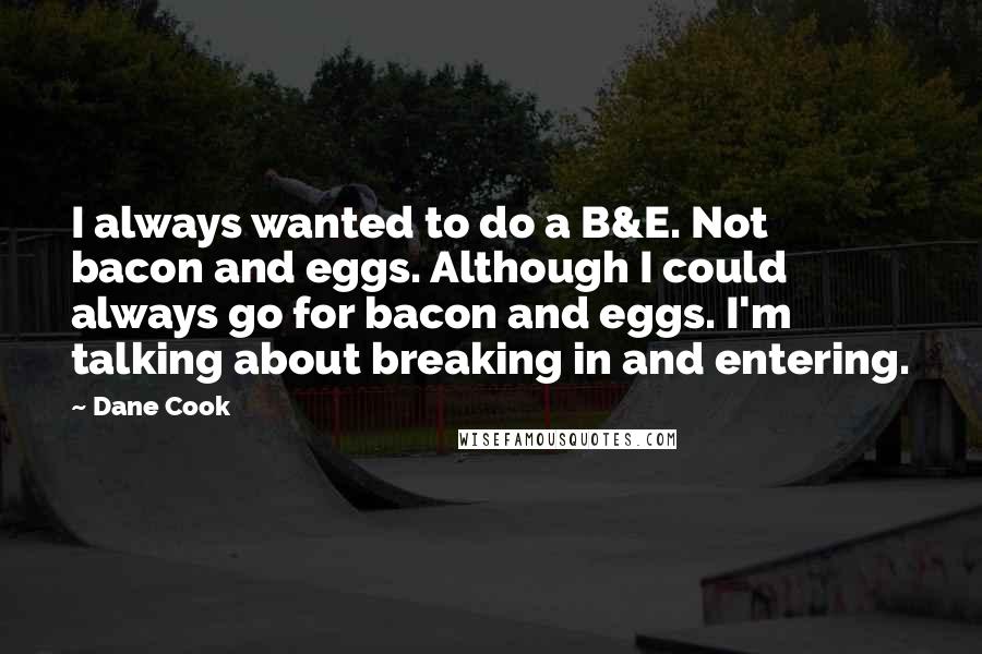 Dane Cook Quotes: I always wanted to do a B&E. Not bacon and eggs. Although I could always go for bacon and eggs. I'm talking about breaking in and entering.