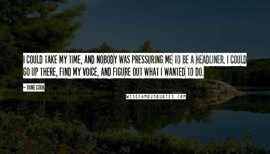 Dane Cook Quotes: I could take my time, and nobody was pressuring me to be a headliner. I could go up there, find my voice, and figure out what I wanted to do.