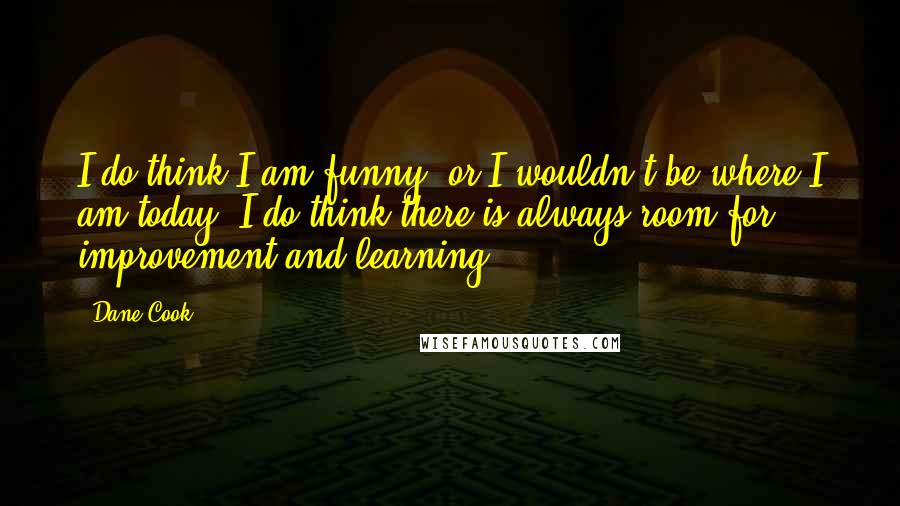 Dane Cook Quotes: I do think I am funny, or I wouldn't be where I am today. I do think there is always room for improvement and learning.