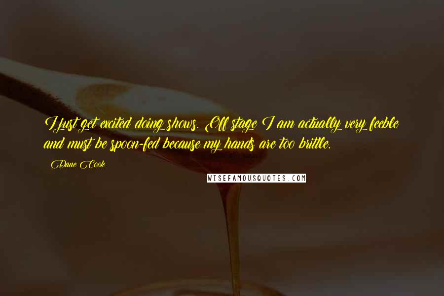 Dane Cook Quotes: I just get excited doing shows. Off stage I am actually very feeble and must be spoon-fed because my hands are too brittle.