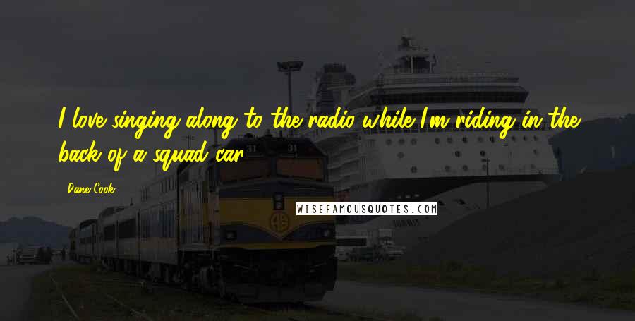 Dane Cook Quotes: I love singing along to the radio while I'm riding in the back of a squad car.