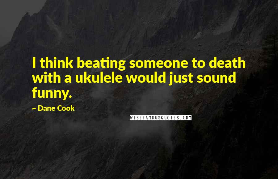 Dane Cook Quotes: I think beating someone to death with a ukulele would just sound funny.