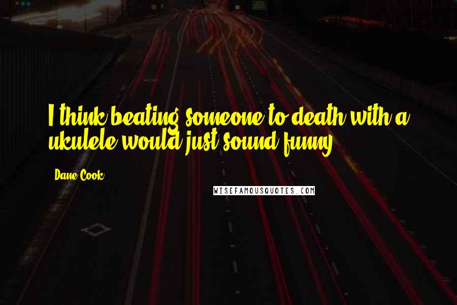 Dane Cook Quotes: I think beating someone to death with a ukulele would just sound funny.
