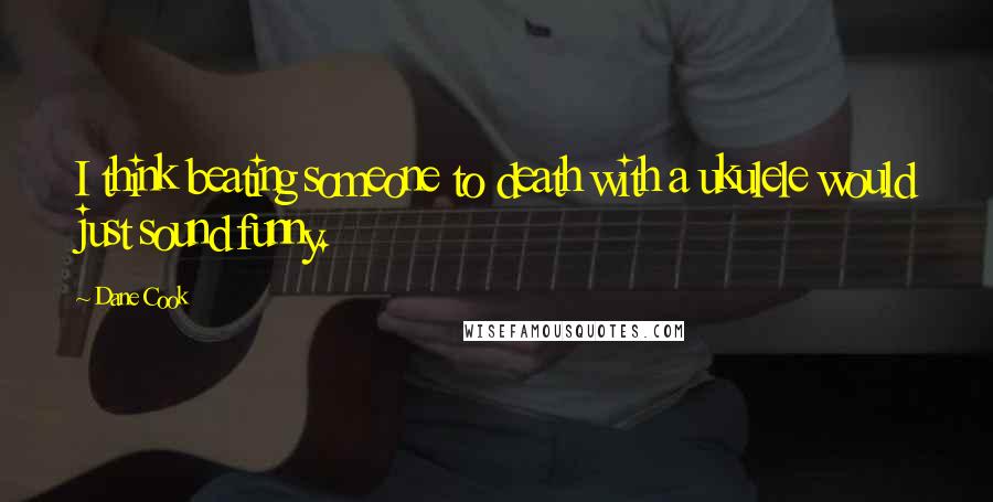 Dane Cook Quotes: I think beating someone to death with a ukulele would just sound funny.