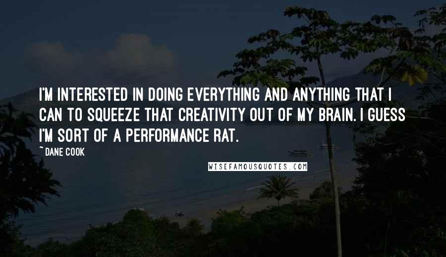 Dane Cook Quotes: I'm interested in doing everything and anything that I can to squeeze that creativity out of my brain. I guess I'm sort of a performance rat.