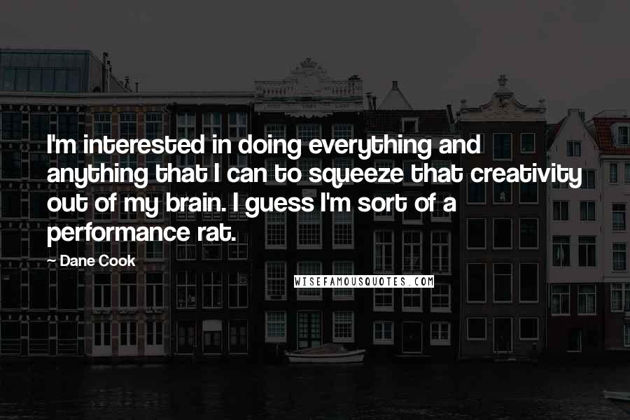 Dane Cook Quotes: I'm interested in doing everything and anything that I can to squeeze that creativity out of my brain. I guess I'm sort of a performance rat.