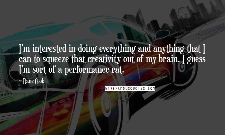 Dane Cook Quotes: I'm interested in doing everything and anything that I can to squeeze that creativity out of my brain. I guess I'm sort of a performance rat.