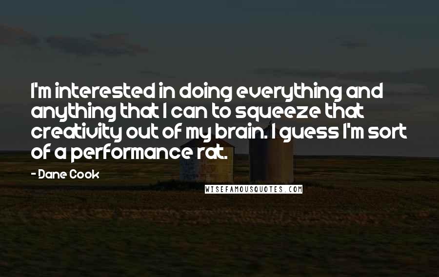 Dane Cook Quotes: I'm interested in doing everything and anything that I can to squeeze that creativity out of my brain. I guess I'm sort of a performance rat.