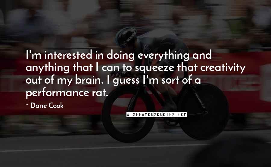 Dane Cook Quotes: I'm interested in doing everything and anything that I can to squeeze that creativity out of my brain. I guess I'm sort of a performance rat.