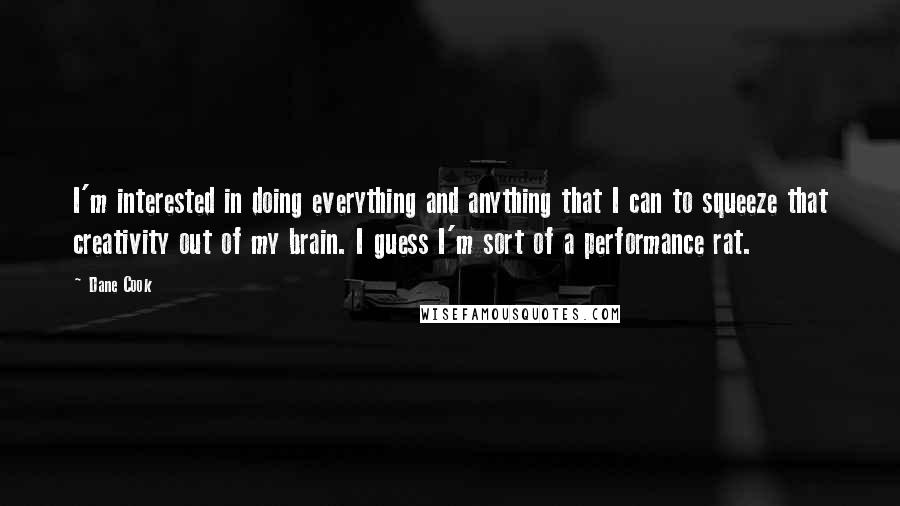 Dane Cook Quotes: I'm interested in doing everything and anything that I can to squeeze that creativity out of my brain. I guess I'm sort of a performance rat.