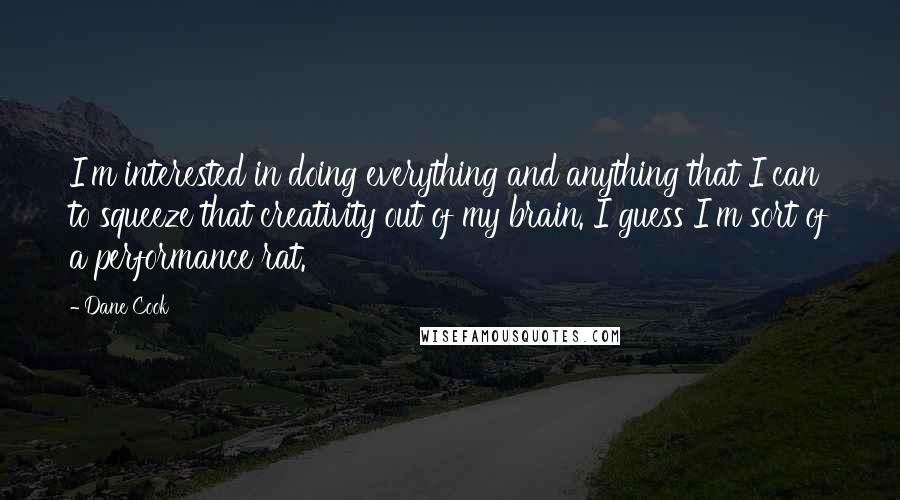 Dane Cook Quotes: I'm interested in doing everything and anything that I can to squeeze that creativity out of my brain. I guess I'm sort of a performance rat.