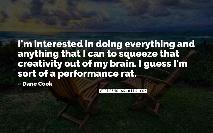 Dane Cook Quotes: I'm interested in doing everything and anything that I can to squeeze that creativity out of my brain. I guess I'm sort of a performance rat.