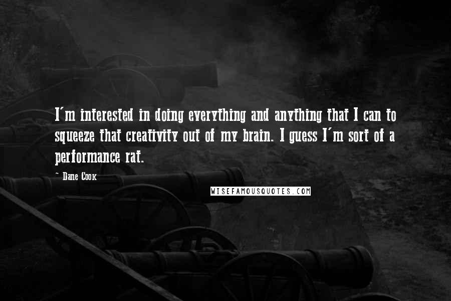 Dane Cook Quotes: I'm interested in doing everything and anything that I can to squeeze that creativity out of my brain. I guess I'm sort of a performance rat.