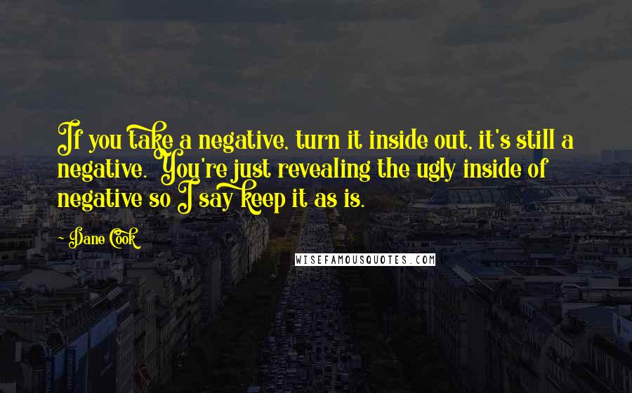 Dane Cook Quotes: If you take a negative, turn it inside out, it's still a negative. You're just revealing the ugly inside of negative so I say keep it as is.