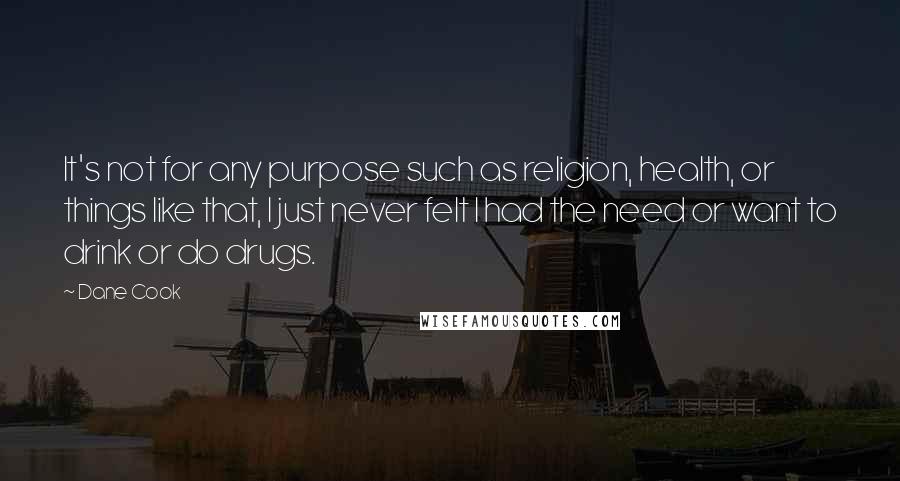 Dane Cook Quotes: It's not for any purpose such as religion, health, or things like that, I just never felt I had the need or want to drink or do drugs.