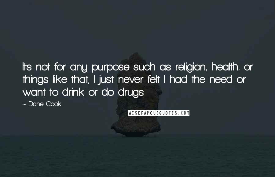 Dane Cook Quotes: It's not for any purpose such as religion, health, or things like that, I just never felt I had the need or want to drink or do drugs.