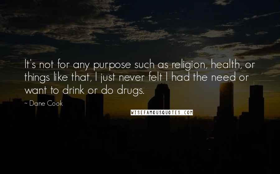Dane Cook Quotes: It's not for any purpose such as religion, health, or things like that, I just never felt I had the need or want to drink or do drugs.