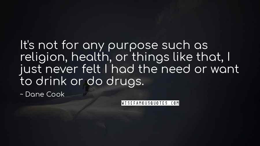 Dane Cook Quotes: It's not for any purpose such as religion, health, or things like that, I just never felt I had the need or want to drink or do drugs.