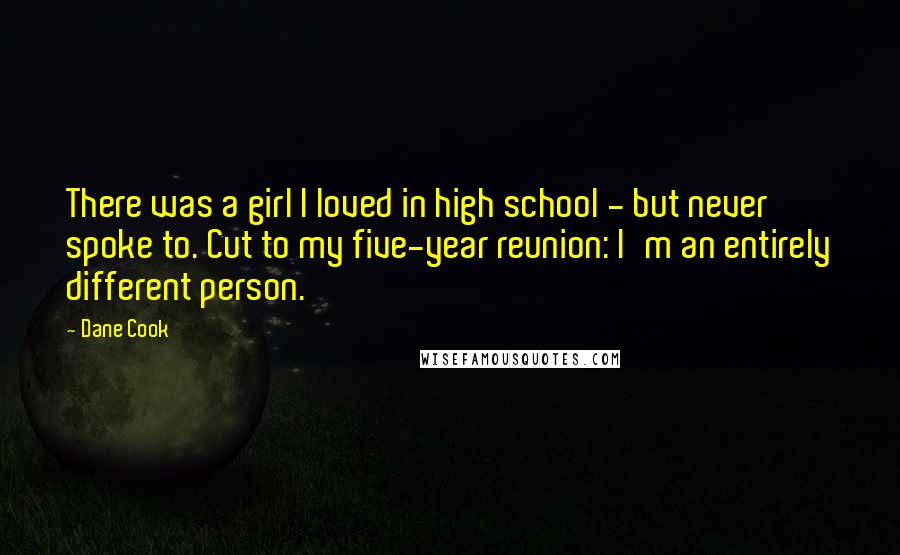 Dane Cook Quotes: There was a girl I loved in high school - but never spoke to. Cut to my five-year reunion: I'm an entirely different person.