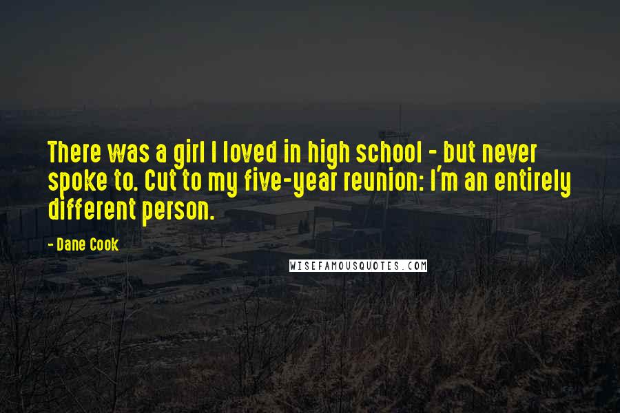 Dane Cook Quotes: There was a girl I loved in high school - but never spoke to. Cut to my five-year reunion: I'm an entirely different person.