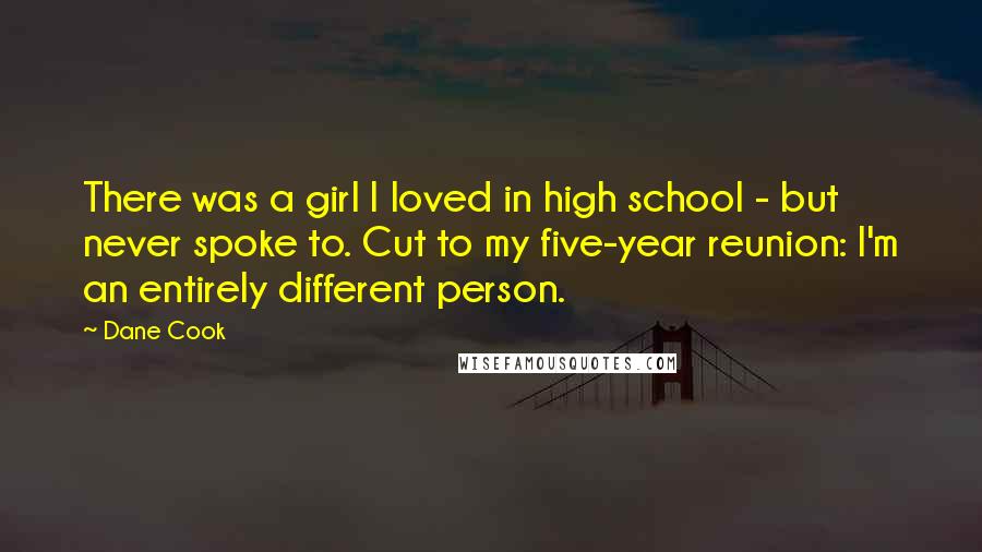 Dane Cook Quotes: There was a girl I loved in high school - but never spoke to. Cut to my five-year reunion: I'm an entirely different person.