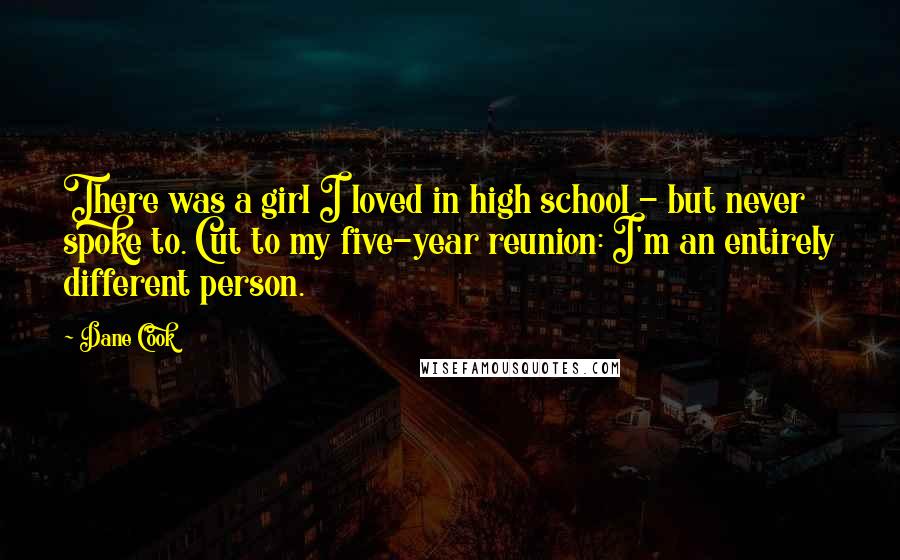 Dane Cook Quotes: There was a girl I loved in high school - but never spoke to. Cut to my five-year reunion: I'm an entirely different person.