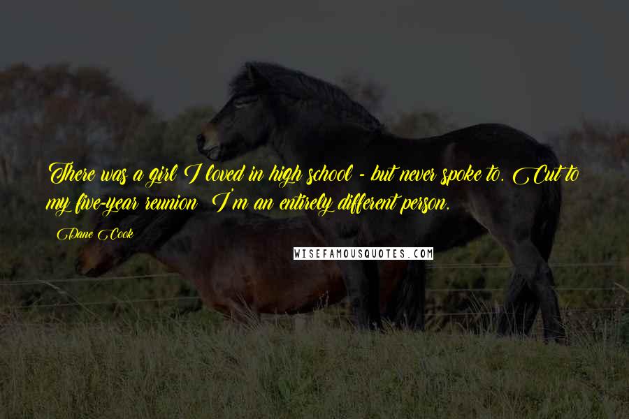 Dane Cook Quotes: There was a girl I loved in high school - but never spoke to. Cut to my five-year reunion: I'm an entirely different person.