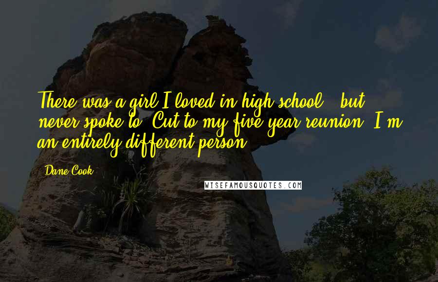 Dane Cook Quotes: There was a girl I loved in high school - but never spoke to. Cut to my five-year reunion: I'm an entirely different person.
