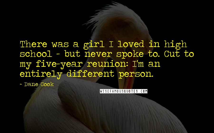 Dane Cook Quotes: There was a girl I loved in high school - but never spoke to. Cut to my five-year reunion: I'm an entirely different person.