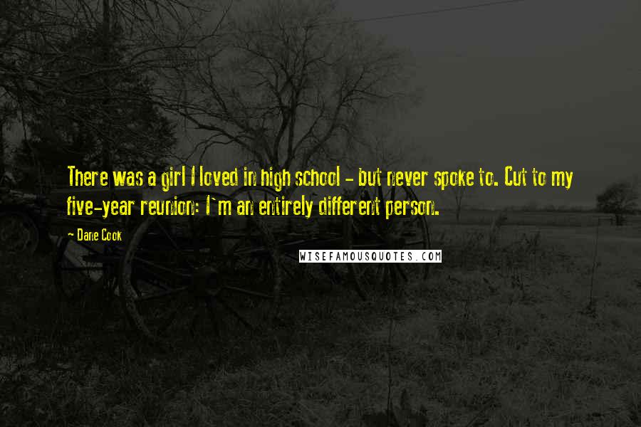 Dane Cook Quotes: There was a girl I loved in high school - but never spoke to. Cut to my five-year reunion: I'm an entirely different person.